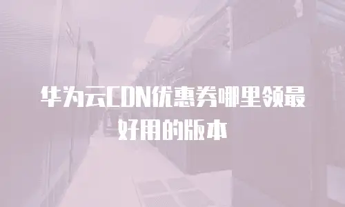 华为云CDN优惠券哪里领最好用的版本
