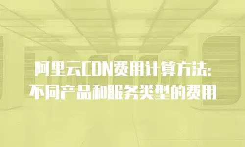 阿里云CDN费用计算方法：不同产品和服务类型的费用
