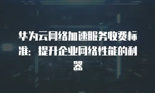 华为云网络加速服务收费标准：提升企业网络性能的利器