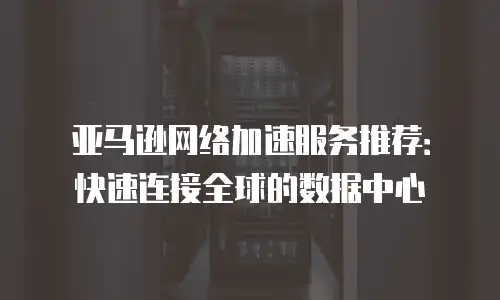 亚马逊网络加速服务推荐：快速连接全球的数据中心