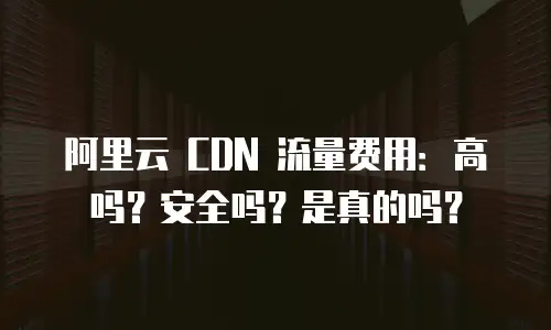 阿里云 CDN 流量费用：高吗？安全吗？是真的吗？