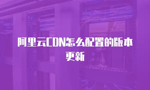 阿里云CDN怎么配置的版本更新