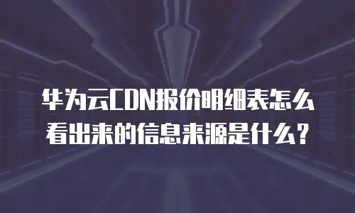 华为云CDN报价明细表怎么看出来的信息来源是什么？