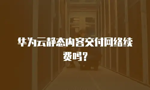 华为云静态内容交付网络续费吗？