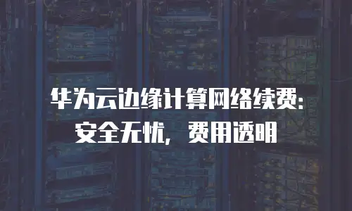 华为云边缘计算网络续费：安全无忧，费用透明