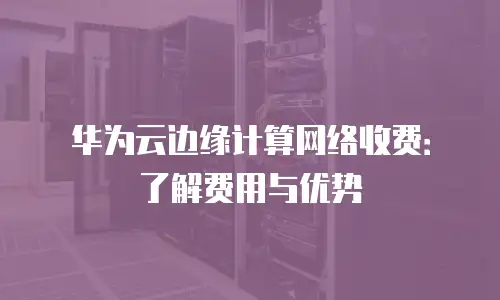 华为云边缘计算网络收费：了解费用与优势