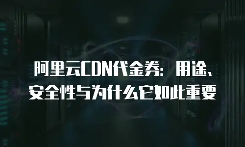 阿里云CDN代金券：用途、安全性与为什么它如此重要