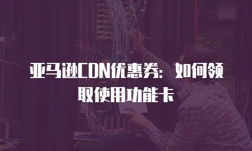 亚马逊CDN优惠券：如何领取使用功能卡