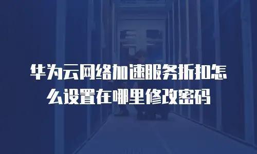 华为云网络加速服务折扣怎么设置在哪里修改密码
