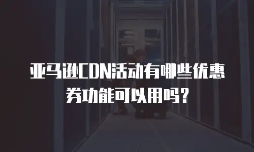亚马逊CDN活动有哪些优惠券功能可以用吗？