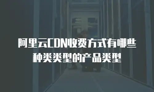 阿里云CDN收费方式有哪些种类类型的产品类型