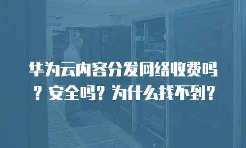 华为云内容分发网络收费吗？安全吗？为什么找不到？