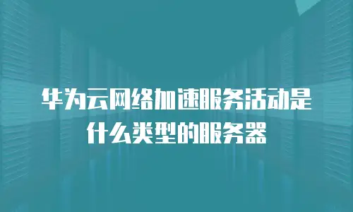 华为云网络加速服务活动是什么类型的服务器