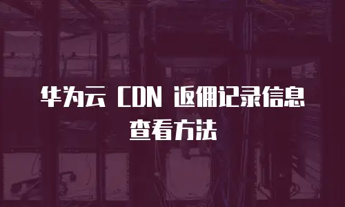 华为云 CDN 返佣记录信息查看方法
