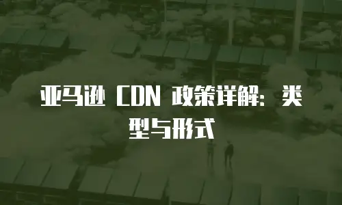 亚马逊 CDN 政策详解：类型与形式