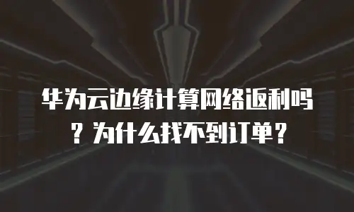 华为云边缘计算网络返利吗？为什么找不到订单？