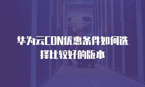 华为云CDN优惠条件如何选择比较好的版本