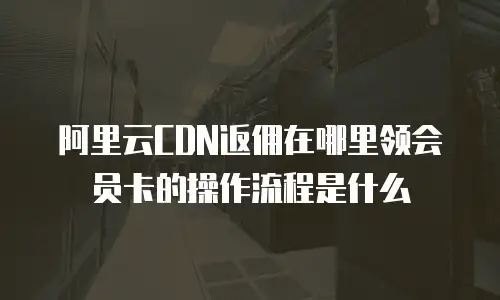 阿里云CDN返佣在哪里领会员卡的操作流程是什么