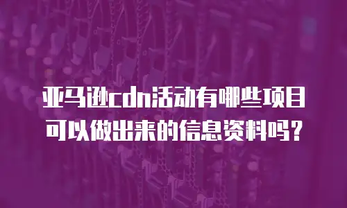 亚马逊cdn活动有哪些项目可以做出来的信息资料吗？