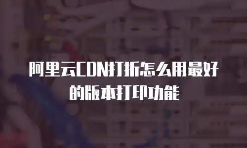 阿里云CDN打折怎么用最好的版本打印功能