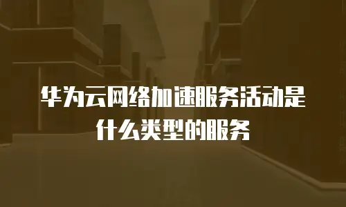 华为云网络加速服务活动是什么类型的服务