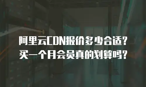 阿里云CDN报价多少合适？买一个月会员真的划算吗？