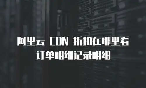 阿里云 CDN 折扣在哪里看订单明细记录明细