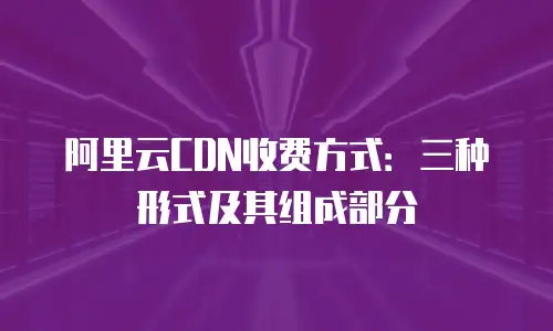 阿里云CDN收费方式：三种形式及其组成部分
