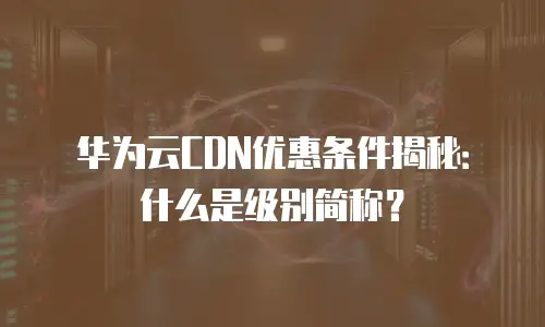华为云CDN优惠条件揭秘：什么是级别简称？