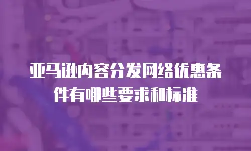 亚马逊内容分发网络优惠条件有哪些要求和标准