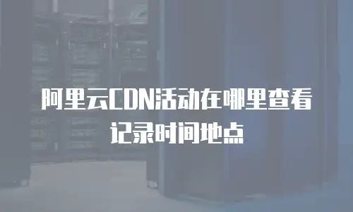 阿里云CDN活动在哪里查看记录时间地点