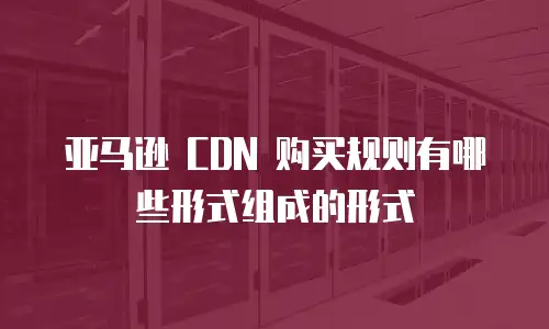 亚马逊 CDN 购买规则有哪些形式组成的形式