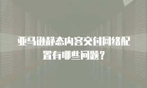 亚马逊静态内容交付网络配置有哪些问题？