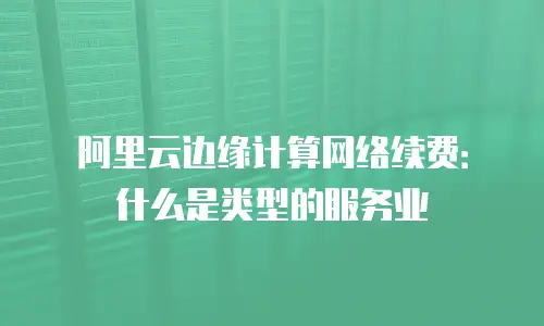 阿里云边缘计算网络续费：什么是类型的服务业