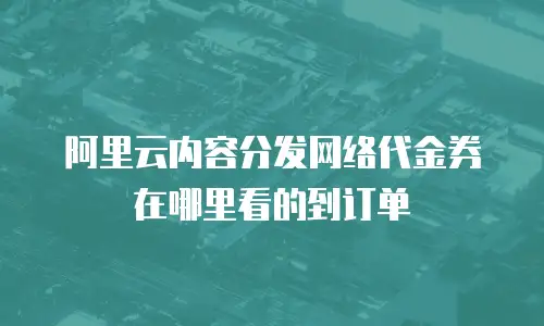 阿里云内容分发网络代金券在哪里看的到订单