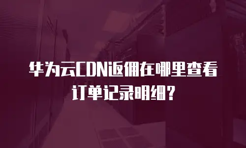 华为云CDN返佣在哪里查看订单记录明细？