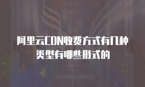 阿里云CDN收费方式有几种类型有哪些形式的