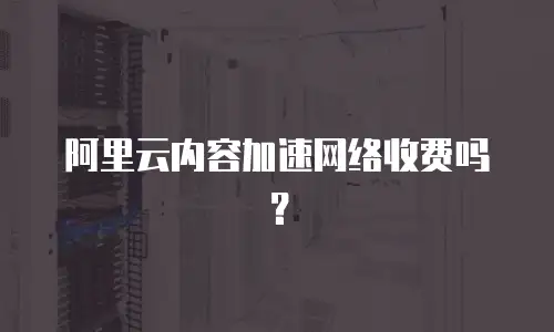 阿里云内容加速网络收费吗？