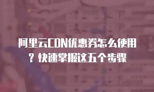 阿里云CDN优惠券怎么使用？快速掌握这五个步骤