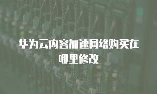 华为云内容加速网络购买在哪里修改