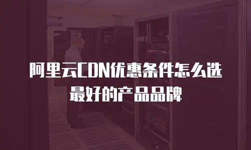 阿里云CDN优惠条件怎么选最好的产品品牌
