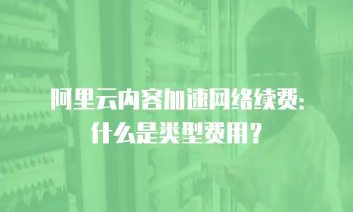 阿里云内容加速网络续费：什么是类型费用？