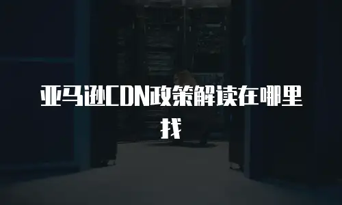 亚马逊CDN政策解读在哪里找