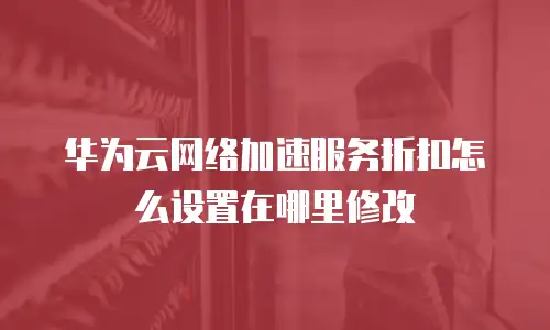 华为云网络加速服务折扣怎么设置在哪里修改