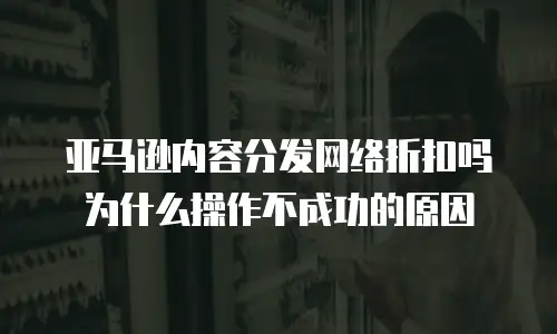 亚马逊内容分发网络折扣吗为什么操作不成功的原因