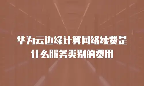 华为云边缘计算网络续费是什么服务类别的费用