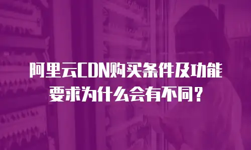 阿里云CDN购买条件及功能要求为什么会有不同？