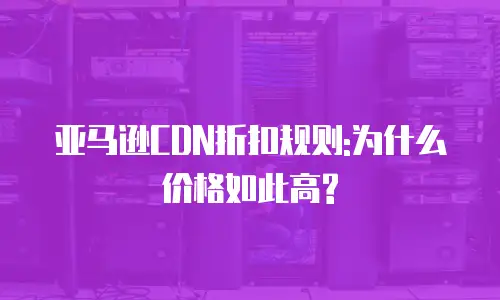 亚马逊CDN折扣规则:为什么价格如此高?