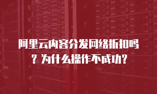 阿里云内容分发网络折扣吗？为什么操作不成功？