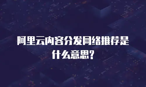 阿里云内容分发网络推荐是什么意思?